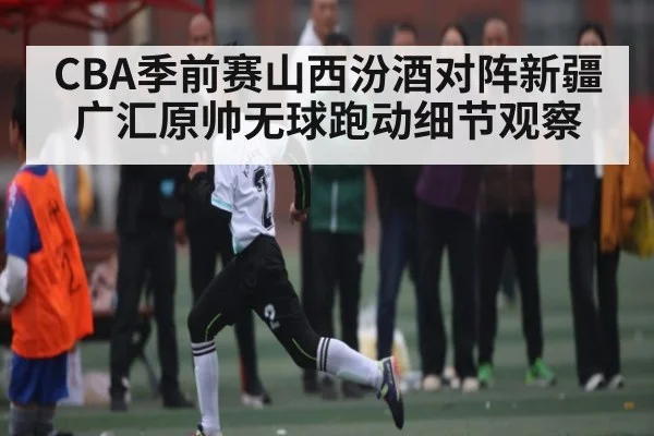 CBA季前赛山西汾酒对阵新疆广汇原帅无球跑动细节观察