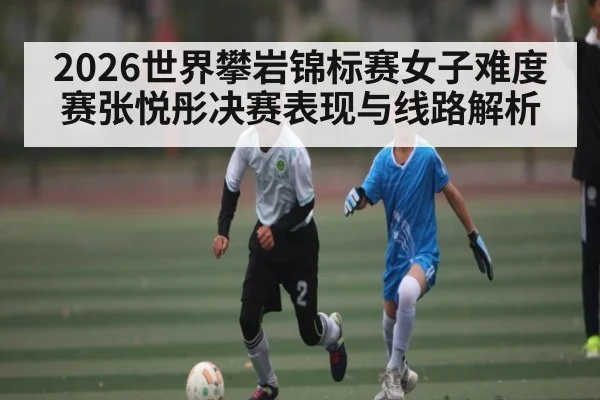 2026世界攀岩锦标赛女子难度赛张悦彤决赛表现与线路解析