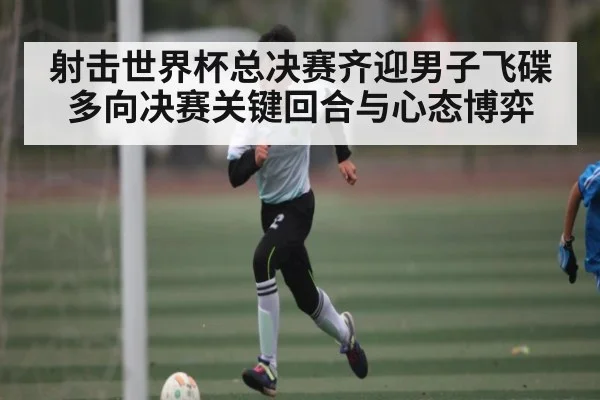 射击世界杯总决赛齐迎男子飞碟多向决赛关键回合与心态博弈