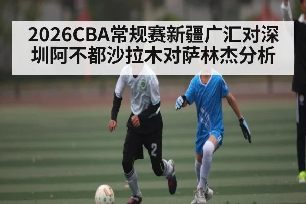 2026CBA常规赛新疆广汇对深圳阿不都沙拉木对萨林杰分析