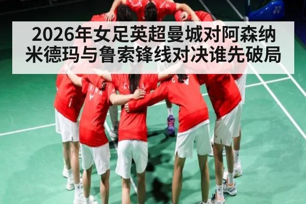 2026年女足英超曼城对阿森纳米德玛与鲁索锋线对决谁先破局