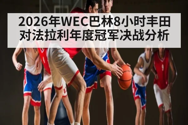 2026年WEC巴林8小时丰田对法拉利年度冠军决战分析