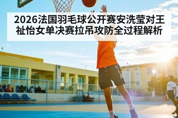2026法国羽毛球公开赛安洗莹对王祉怡女单决赛拉吊攻防全过程解析