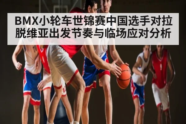 BMX小轮车世锦赛中国选手对拉脱维亚出发节奏与临场应对分析